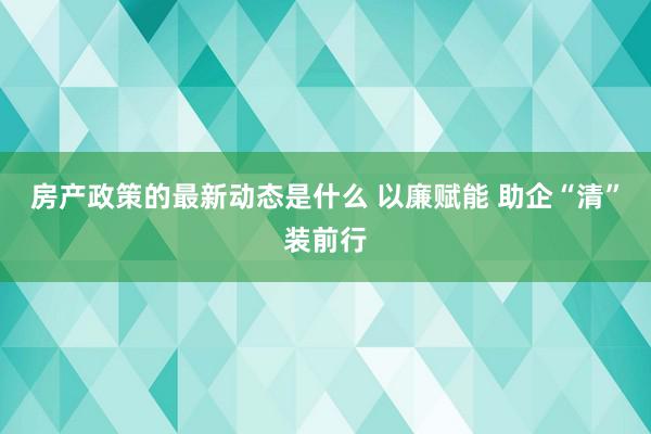 房产政策的最新动态是什么 以廉赋能 助企“清”装前行