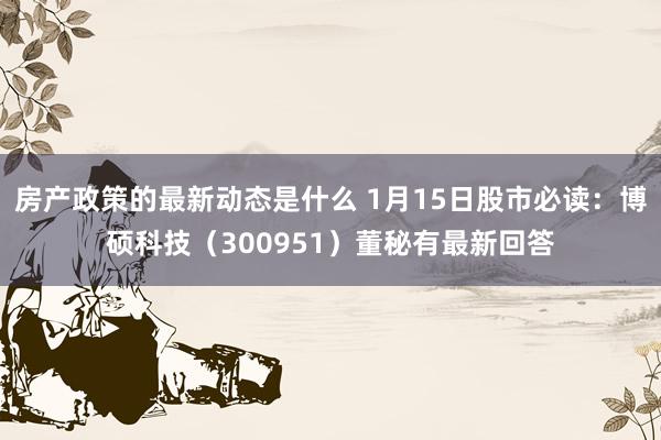 房产政策的最新动态是什么 1月15日股市必读：博硕科技（300951）董秘有最新回答