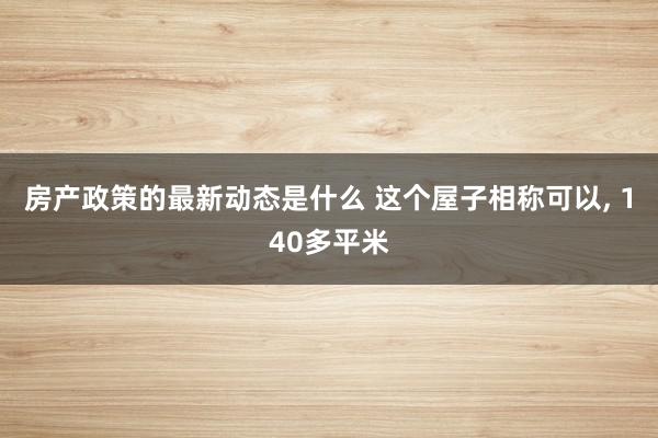 房产政策的最新动态是什么 这个屋子相称可以, 140多平米