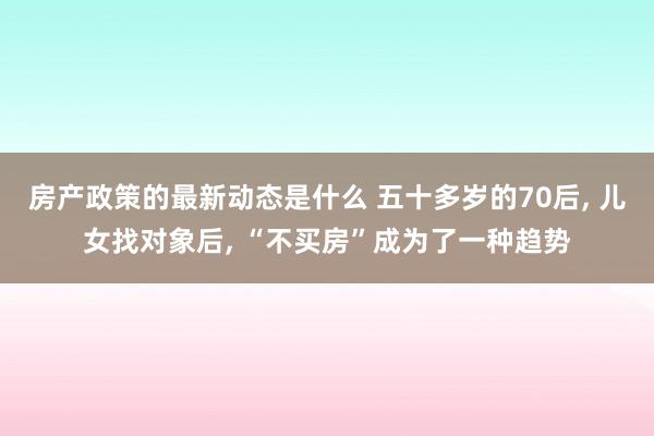 房产政策的最新动态是什么 五十多岁的70后, 儿女找对象后, “不买房”成为了一种趋势