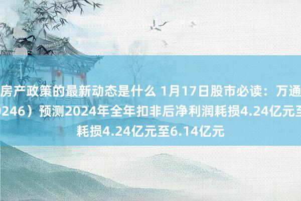 房产政策的最新动态是什么 1月17日股市必读：万通发展（600246）预测2024年全年扣非后净利润耗损4.24亿元至6.14亿元