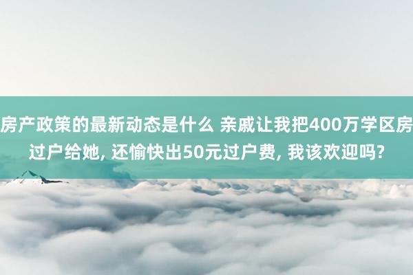 房产政策的最新动态是什么 亲戚让我把400万学区房过户给她, 还愉快出50元过户费, 我该欢迎吗?