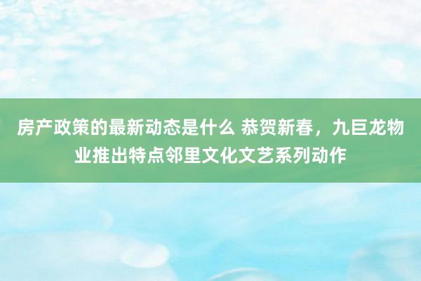 房产政策的最新动态是什么 恭贺新春，九巨龙物业推出特点邻里文化文艺系列动作