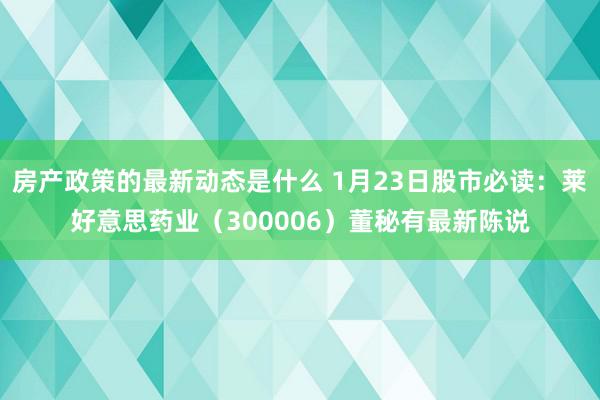 房产政策的最新动态是什么 1月23日股市必读：莱好意思药业（300006）董秘有最新陈说