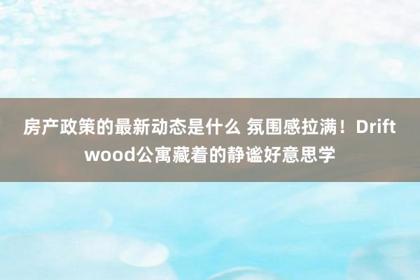 房产政策的最新动态是什么 氛围感拉满！Driftwood公寓藏着的静谧好意思学