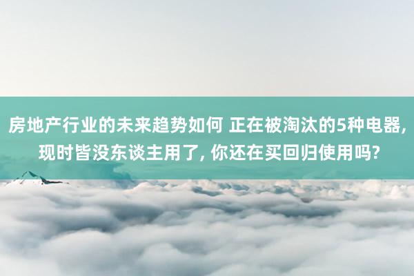 房地产行业的未来趋势如何 正在被淘汰的5种电器, 现时皆没东谈主用了, 你还在买回归使用吗?