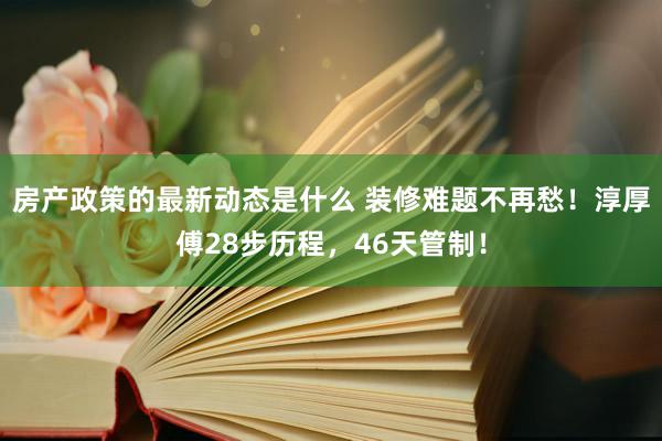 房产政策的最新动态是什么 装修难题不再愁！淳厚傅28步历程，46天管制！