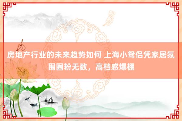 房地产行业的未来趋势如何 上海小鸳侣凭家居氛围圈粉无数，高档感爆棚