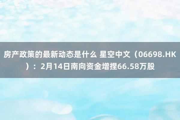 房产政策的最新动态是什么 星空中文（06698.HK）：2月14日南向资金增捏66.58万股