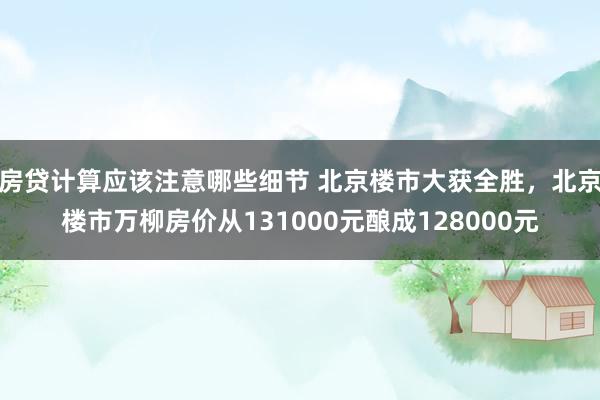 房贷计算应该注意哪些细节 北京楼市大获全胜，北京楼市万柳房价从131000元酿成128000元