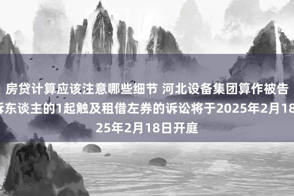 房贷计算应该注意哪些细节 河北设备集团算作被告/被上诉东谈主的1起触及租借左券的诉讼将于2025年2月18日开庭