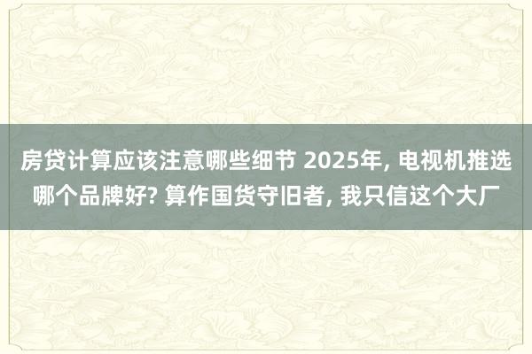 房贷计算应该注意哪些细节 2025年, 电视机推选哪个品牌好? 算作国货守旧者, 我只信这个大厂