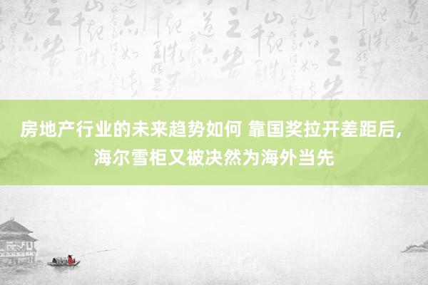 房地产行业的未来趋势如何 靠国奖拉开差距后, 海尔雪柜又被决然为海外当先