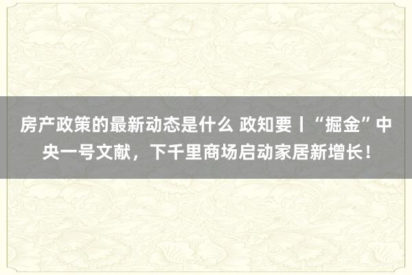 房产政策的最新动态是什么 政知要丨“掘金”中央一号文献，下千里商场启动家居新增长！