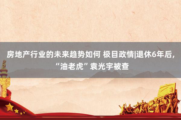 房地产行业的未来趋势如何 极目政情|退休6年后, “油老虎”袁光宇被查