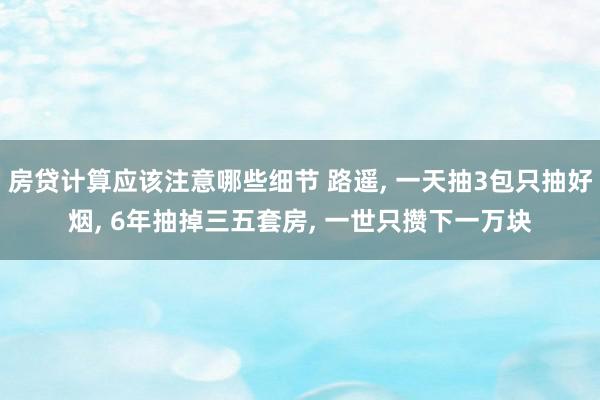 房贷计算应该注意哪些细节 路遥, 一天抽3包只抽好烟, 6年抽掉三五套房, 一世只攒下一万块