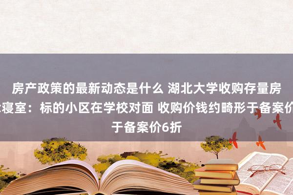 房产政策的最新动态是什么 湖北大学收购存量房作念寝室：标的小区在学校对面 收购价钱约畸形于备案价6折