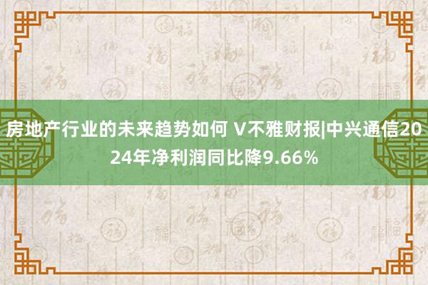 房地产行业的未来趋势如何 V不雅财报|中兴通信2024年净利润同比降9.66%