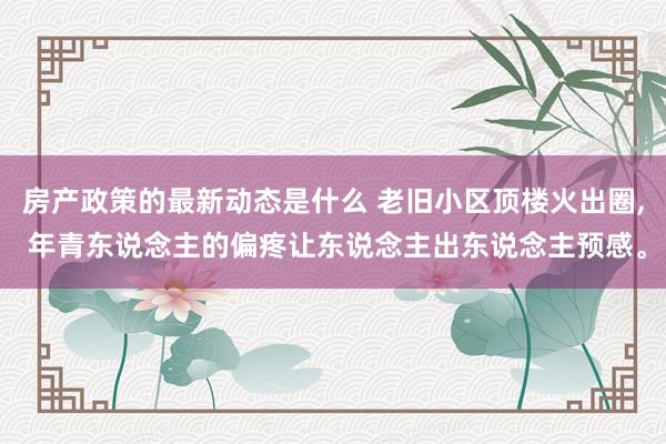 房产政策的最新动态是什么 老旧小区顶楼火出圈, 年青东说念主的偏疼让东说念主出东说念主预感。