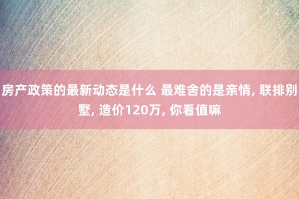 房产政策的最新动态是什么 最难舍的是亲情, 联排别墅, 造价120万, 你看值嘛