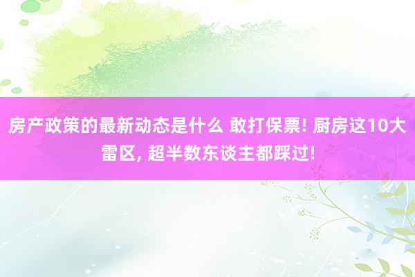 房产政策的最新动态是什么 敢打保票! 厨房这10大雷区, 超半数东谈主都踩过!