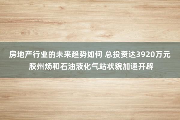 房地产行业的未来趋势如何 总投资达3920万元 胶州炀和石油液化气站状貌加速开辟