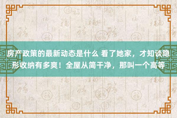 房产政策的最新动态是什么 看了她家，才知谈隐形收纳有多爽！全屋从简干净，那叫一个高等