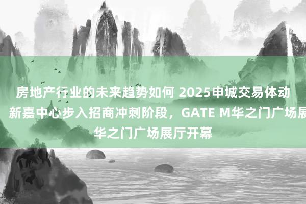 房地产行业的未来趋势如何 2025申城交易体动作贬抑：新嘉中心步入招商冲刺阶段，GATE M华之门广场展厅开幕