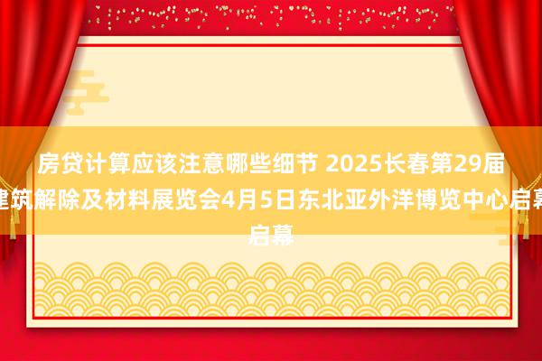 房贷计算应该注意哪些细节 2025长春第29届建筑解除及材料展览会4月5日东北亚外洋博览中心启幕