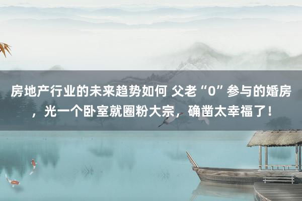 房地产行业的未来趋势如何 父老“0”参与的婚房，光一个卧室就圈粉大宗，确凿太幸福了！