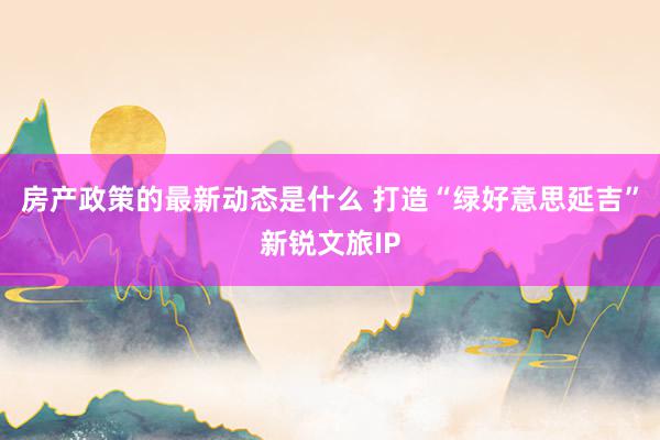 房产政策的最新动态是什么 打造“绿好意思延吉”新锐文旅IP