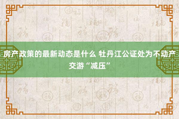 房产政策的最新动态是什么 牡丹江公证处为不动产交游“减压”